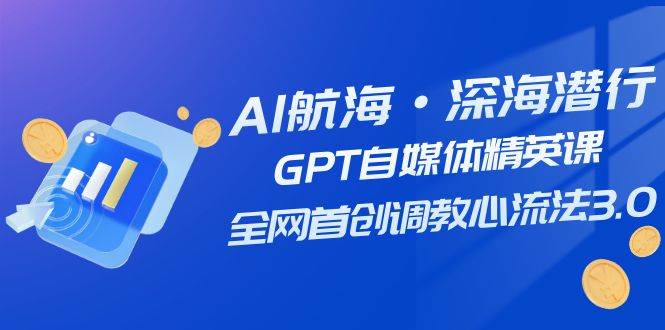 AI航海·深海潜行，GPT自媒体精英课，全网首创调教心流法3.0（20节课）-无忧资源网