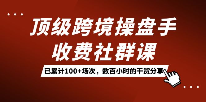 顶级跨境操盘手收费社群课：已累计100+场次，数百小时的干货分享！-无忧资源网
