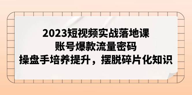 2023短视频实战落地课，账号爆款流量密码，操盘手培养提升，摆脱碎片化知识-无忧资源网