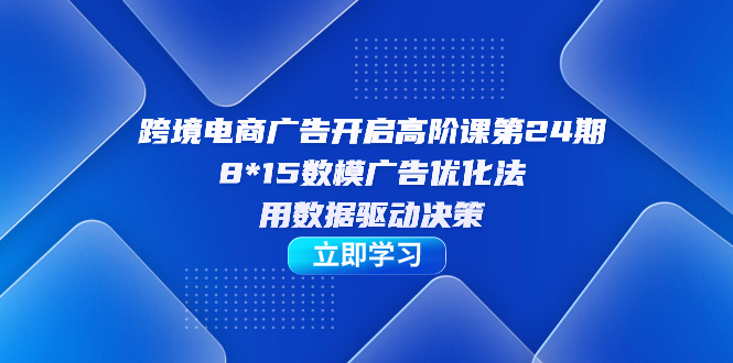 跨境电商-广告开启高阶课第24期,8*15数模广告优化法,用数据驱动决策-无忧资源网