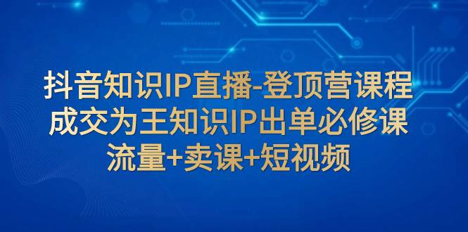 抖音知识IP直播-登顶营课程：成交为王知识IP出单必修课  流量+卖课+短视频-无忧资源网