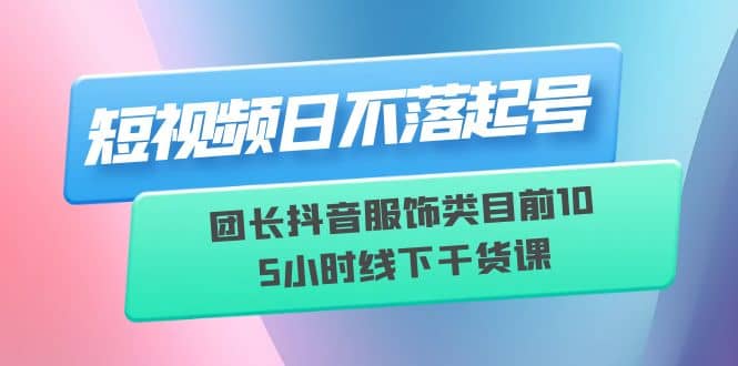 短视频日不落起号【6月11线下课】团长抖音服饰类目前10 5小时线下干货课-无忧资源网