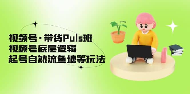 视频号·带货Puls班,视频号底层逻辑,起号自然流鱼塘等玩法-无忧资源网