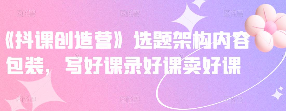 《抖课创造营》选题架构内容包装,写好课录好课卖好课-无忧资源网