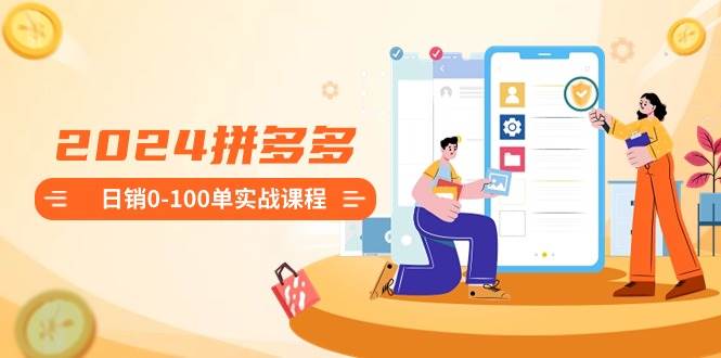 2024拼多多日销0-100单实战课程：新手注册开店到日销100单整套流程-无忧资源网