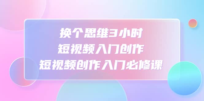 换个思维3小时短视频入门创作，短视频创作入门必修课-无忧资源网