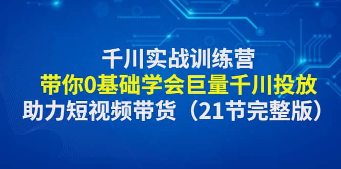千川实战训练营:带你0基础学会巨量千川投放,助力短视频带货(21节完整版)-无忧资源网