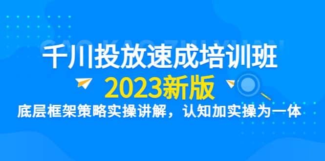 千川投放速成培训班【2023新版】底层框架策略实操讲解,认知加实操为一体-无忧资源网