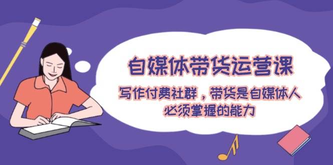 自媒体带货运营课：写作付费社群，带货是自媒体人必须掌握的能力-无忧资源网