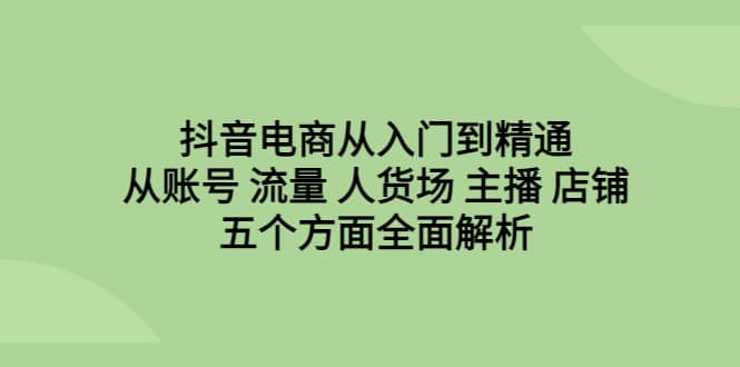 抖音电商从入门到精通,从账号 流量 人货场 主播 店铺五个方面全面解析-无忧资源网