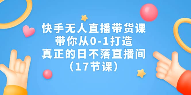 快手无人直播带货课,带你从0-1打造,真正的日不落直播间(17节课)-无忧资源网