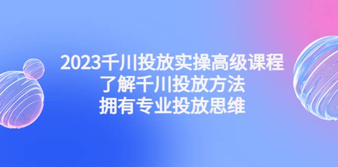 2023千川投放实操高级课程：了解千川投放方法，拥有专业投放思维-无忧资源网