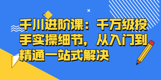 千川进阶课:千川投放细节实操,从入门到精通一站式解决-无忧资源网