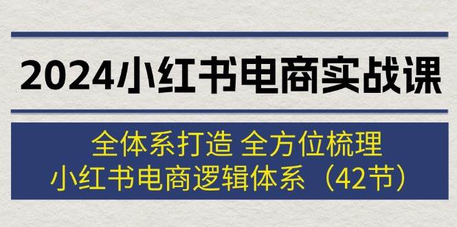 2024小红书电商实战课:全体系打造 全方位梳理 小红书电商逻辑体系 (42节)-无忧资源网