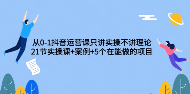 从0-1抖音运营课只讲实操不讲理论:21节实操课+案例+5个在能做的项目-无忧资源网