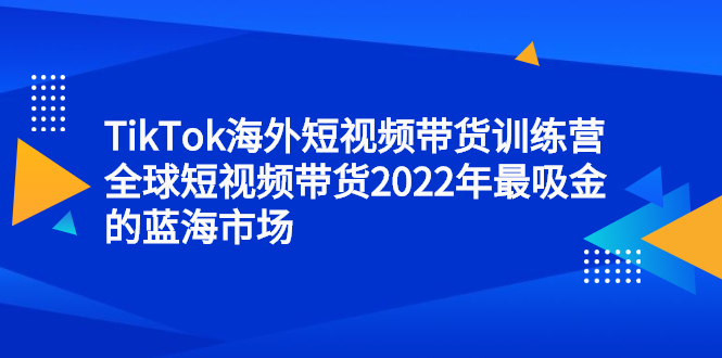 TikTok海外短视频带货训练营，全球短视频带货2022年最吸金的蓝海市场-无忧资源网