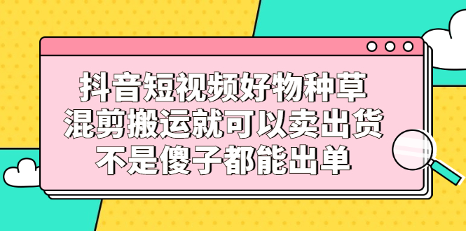 抖音短视频好物种草,混剪搬运就可以卖出货,不是傻子都能出单-无忧资源网