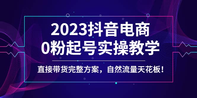 2023抖音电商0粉起号实操教学，直接带货完整方案，自然流量天花板-无忧资源网