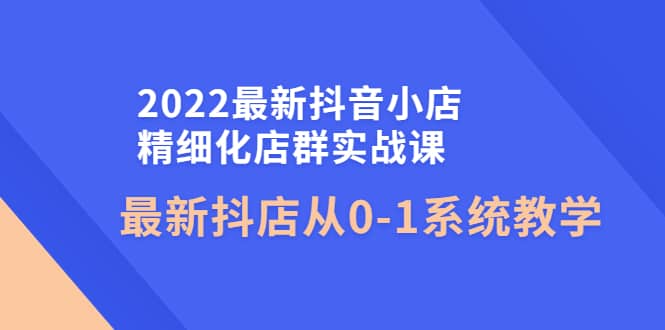 2022最新抖音小店精细化店群实战课，最新抖店从0-1系统教学-无忧资源网