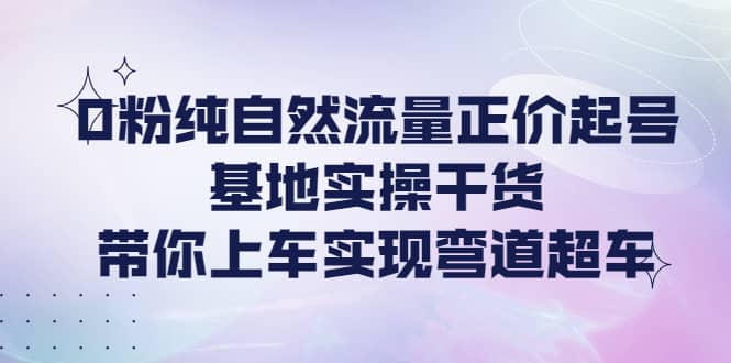 0粉纯自然流量正价起号基地实操干货，带你上车实现弯道超车-无忧资源网