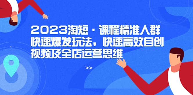 2023淘短·课程精准人群快速爆发玩法，快速高效自创视频及全店运营思维-无忧资源网