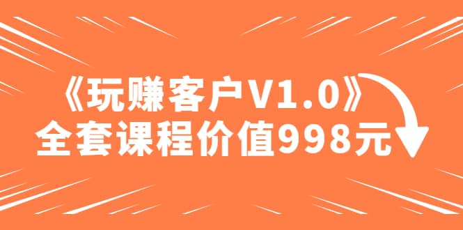 某收费课程《玩赚客户V1.0》全套课程价值998元-无忧资源网