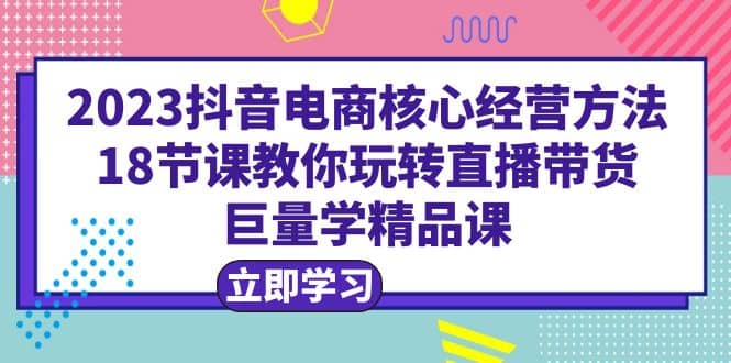 2023抖音电商核心经营方法：18节课教你玩转直播带货，巨量学精品课-无忧资源网