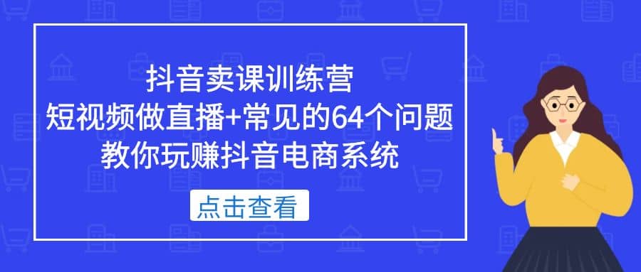 抖音卖课训练营,短视频做直播+常见的64个问题 教你玩赚抖音电商系统-无忧资源网