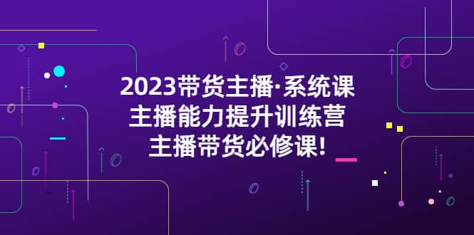 2023带货主播·系统课,主播能力提升训练营,主播带货必修课-无忧资源网