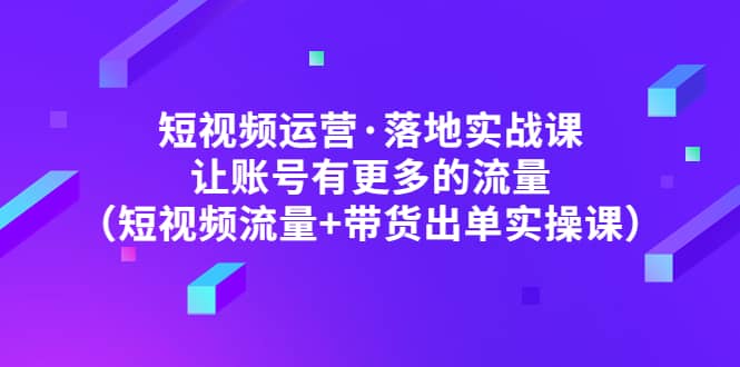 短视频运营·落地实战课 让账号有更多的流量(短视频流量+带货出单实操)-无忧资源网