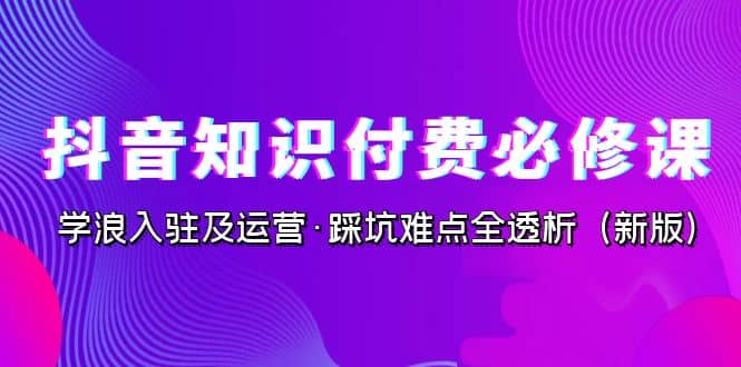 抖音·知识付费·必修课，学浪入驻及运营·踩坑难点全透析（2023新版）-无忧资源网