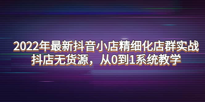 2022年最新抖音小店精细化店群实战，抖店无货源，从0到1系统教学-无忧资源网