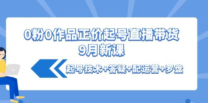 0粉0作品正价起号直播带货9月新课：起号技术+答疑+配运营+罗盘-无忧资源网