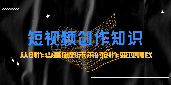 短视频创作知识:从创作零基础到未来的创作变现赚钱-无忧资源网