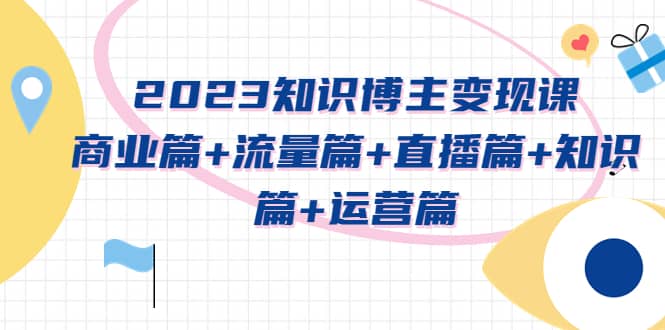 2023知识博主变现实战进阶课:商业篇+流量篇+直播篇+知识篇+运营篇-无忧资源网