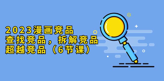 2023漫画竞品，查找竞品，拆解竞品，超越竞品（6节课）-无忧资源网