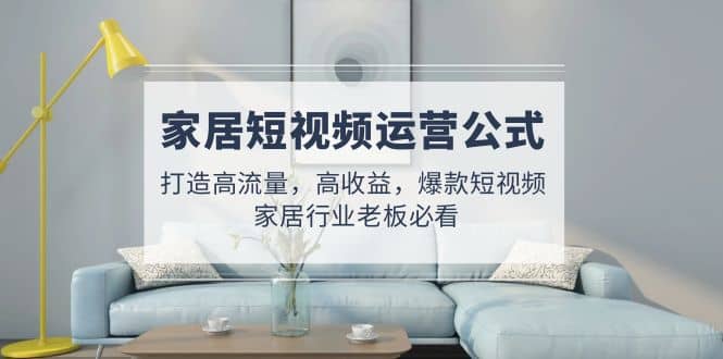 家居短视频运营公式:打造高流量,高收益,爆款短视频 家居行业老板必看-无忧资源网