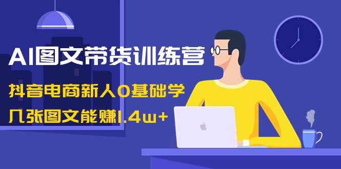 AI图文带货训练营：抖音电商新人0基础学，几张图文能赚1.4w+-无忧资源网