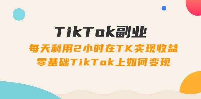 TikTok副业:每天利用2小时在TK实现收益,零基础TikTok上如何变现,34节程-无忧资源网