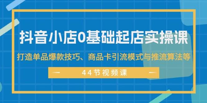 抖音小店0基础起店实操课,打造单品爆款技巧、商品卡引流模式与推流算法等-无忧资源网