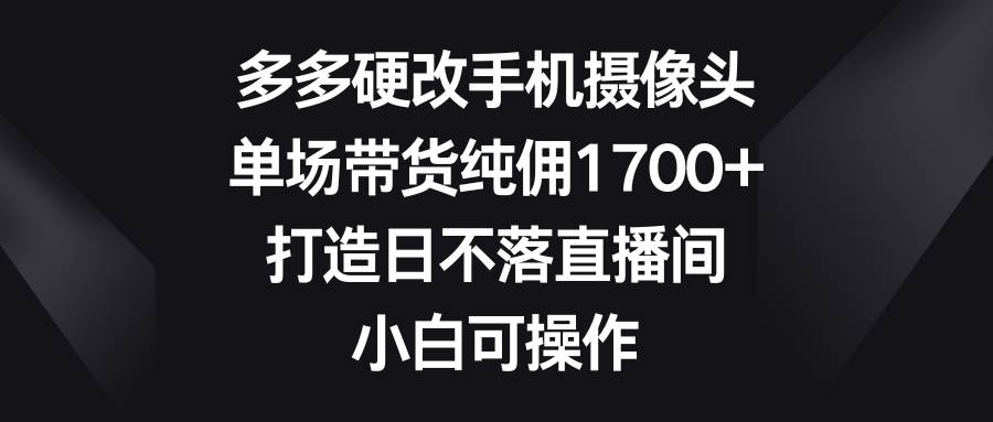 多多硬改手机摄像头，单场带货纯佣1700+，打造日不落直播间，小白可操作-无忧资源网