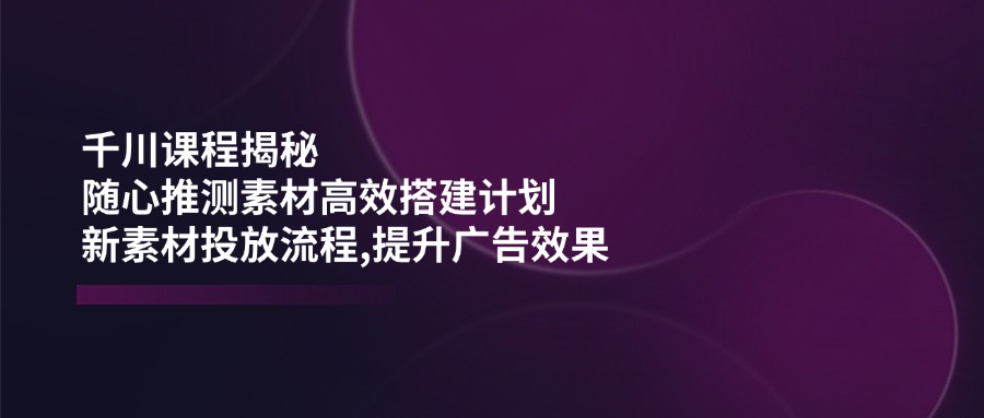 千川课程揭秘:随心推测素材高效搭建计划,新素材投放流程,提升广告效果-无忧资源网