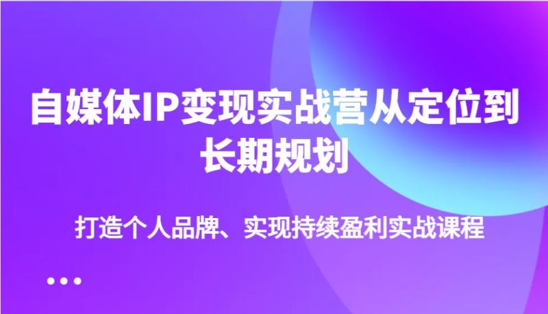 自媒体IP变现实战营从定位到长期规划，打造个人品牌、实现持续盈利实战课程-无忧资源网